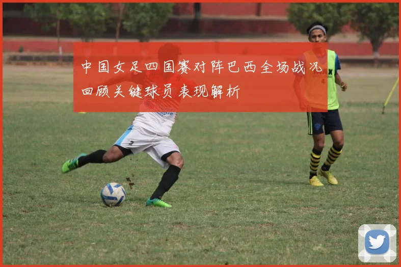中国女足四国赛对阵巴西全场战况回顾关键球员表现解析