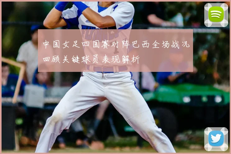 中国女足四国赛对阵巴西全场战况回顾关键球员表现解析