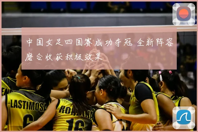 中国女足四国赛成功夺冠 全新阵容磨合收获积极效果