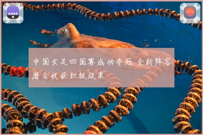 中国女足四国赛成功夺冠 全新阵容磨合收获积极效果